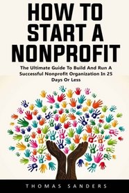 How To Start A Nonprofit: The Ultimate Guide To Build And Run A Successful Nonprofit Organization In 25 Days Or Less!