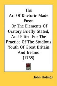 The Art Of Rhetoric Made Easy: Or The Elements Of Oratory Briefly Stated, And Fitted For The Practice Of The Studious Youth Of Great Britain And Ireland (1755)