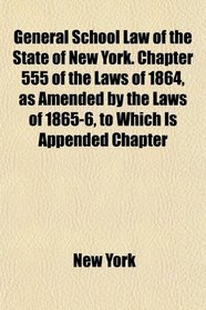 General School Law of the State of New York. Chapter 555 of the Laws of 1864, as Amended by the Laws of 1865-6, to Which Is Appended Chapter