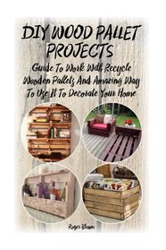 DIY Wood Pallet Projects: Guide To Work With Recycled Wooden Pallets And Amazing Way To Use It To Decorate Your Home: (Household Hacks, DIY Projects, ... crafts, recycle reuse renew) (Volume 1)
