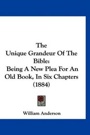 The Unique Grandeur Of The Bible: Being A New Plea For An Old Book, In Six Chapters (1884)