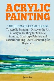 Acrylic Painting: The Ultimate Crash Course To Acrylic Painting - Discover the Art of Acrylic Painting for Still Life Painting, Landscape Painting and Portrait Painting (Acrylic Paint Techniques)