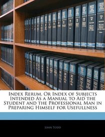 Index Rerum, Or Index of Subjects Intended As a Manual to Aid the Student and the Professional Man in Preparing Himself for Usefullness