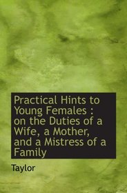 Practical Hints to Young Females : on the Duties of a Wife, a Mother, and a Mistress of a Family