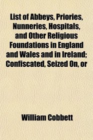 List of Abbeys, Priories, Nunneries, Hospitals, and Other Religious Foundations in England and Wales and in Ireland; Confiscated, Seized On, or