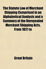 The Statute Law of Merchant Shipping Comprised in an Alphabetical Analysis and a Summary of the Unrepealed Merchant Shipping Acts, From 1821 to