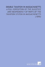 Double Taxation in Massachusetts: A Full Exposition of the Injustice and Inexpediency of Parts of the Taxation System in Massachusetts (1895)
