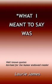 What I Meant To Say Was: Well Known Quotes  Revised For The Humor Endowed Reader
