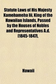 Statute Laws of His Majesty Kamehameha Iii, King of the Hawaiian Islands, Passed by the Houses of Nobles and Representatives A.d. [1845-1847],