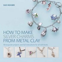 How to Make Silver Charms from Metal Clay: 50 Exquisite Projects and Full Instructions for All Skill Levels