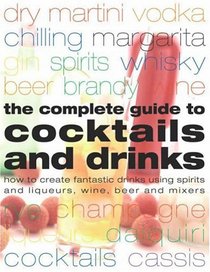 Complete Guide to Cocktails and Drinks: How to Create Fantastic Drinks Using Spirits, Liqueurs, WIne, Beer and Mixers