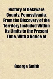 History of Delaware County, Pennsylvania, From the Discovery of the Territory Included Within Its Limits to the Present Time, With a Notice of