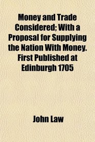 Money and Trade Considered; With a Proposal for Supplying the Nation With Money. First Published at Edinburgh 1705