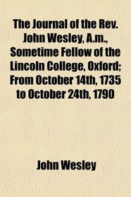 The Journal of the Rev. John Wesley, A.m., Sometime Fellow of the Lincoln College, Oxford; From October 14th, 1735 to October 24th, 1790