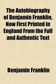The Autobiography of Benjamin Franklin, Now First Printed in England From the Full and Authentic Text