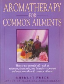 Aromatherapy for Common Ailments : How to Use Essential Oils--Such as Rosemary, Chamomile, and Lavender--To Prevent and Treat More than 40 Common Ailments