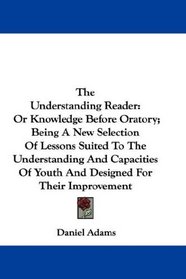 The Understanding Reader: Or Knowledge Before Oratory; Being A New Selection Of Lessons Suited To The Understanding And Capacities Of Youth And Designed For Their Improvement