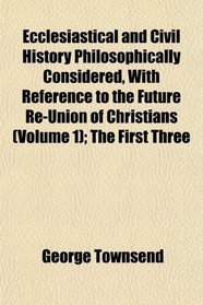 Ecclesiastical and Civil History Philosophically Considered, With Reference to the Future Re-Union of Christians (Volume 1); The First Three