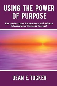 Using the Power of Purpose: How to Overcome Bureaucracy and Achieve Extraordinary Business Success!