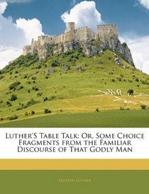 Luther's Table Talk: Or, Some Choice Fragments from the Familiar Discourse of That Godly Man