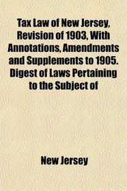 Tax Law of New Jersey, Revision of 1903, With Annotations, Amendments and Supplements to 1905. Digest of Laws Pertaining to the Subject of