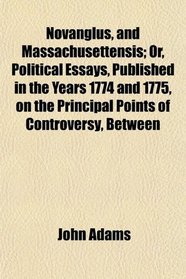 Novanglus, and Massachusettensis; Or, Political Essays, Published in the Years 1774 and 1775, on the Principal Points of Controversy, Between