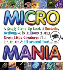 Micro Mania: A Really Close-Up Look at Bacteria, Bedbugs, and the Zillions of Other Gross Little Creatures That Live In, On, and All Around You
