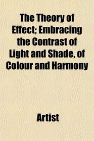 The Theory of Effect; Embracing the Contrast of Light and Shade, of Colour and Harmony