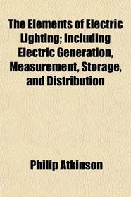 The Elements of Electric Lighting; Including Electric Generation, Measurement, Storage, and Distribution