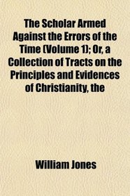 The The Scholar Armed Against the Errors of the Time (Volume 1); Or, a Collection of Tracts on the Principles and Evidences of Christianity
