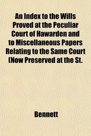 An Index to the Wills Proved at the Peculiar Court of Hawarden and to Miscellaneous Papers Relating to the Same Court (Now Preserved at the St.