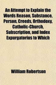 An Attempt to Explain the Words Reason, Substance, Person, Creeds, Orthodoxy, Catholic-Church, Subscription, and Index Expurgatorius to Which