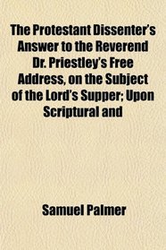 The Protestant Dissenter's Answer to the Reverend Dr. Priestley's Free Address, on the Subject of the Lord's Supper; Upon Scriptural and