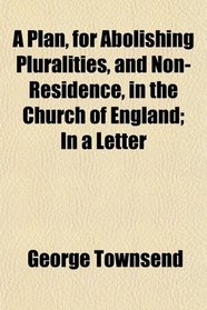 A Plan, for Abolishing Pluralities, and Non-Residence, in the Church of England; In a Letter