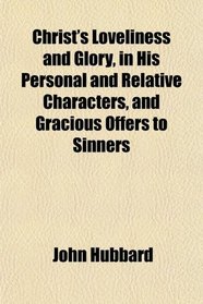 Christ's Loveliness and Glory, in His Personal and Relative Characters, and Gracious Offers to Sinners