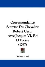 Correspondance Secrette Du Chevalier Robert Cecil: Avec Jacques VI, Roi D'Ecosse (1767) (French Edition)