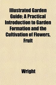 Illustrated Garden Guide; A Practical Introduction to Garden Formation and the Cultivation of Flowers, Fruit