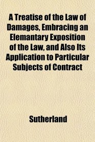 A Treatise of the Law of Damages, Embracing an Elemantary Exposition of the Law, and Also Its Application to Particular Subjects of Contract