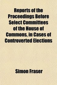 Reports of the Proceedings Before Select Committees of the House of Commons, in Cases of Controverted Elections
