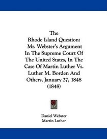 The Rhode Island Question: Mr. Webster's Argument In The Supreme Court Of The United States, In The Case Of Martin Luther Vs. Luther M. Borden And Others, January 27, 1848 (1848)