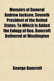 Memoirs of General Andrew Jackson, Seventh President of the United States; To Which Is Added the Eulogy of Geo. Bancroft Delivered at Washington