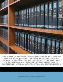 The power of the pope during the Middle Ages: or, An historical inquiry into the origin of the temporal power of the Holy See and the constitutional ... ; with an introduction, on the honours a