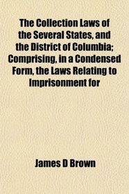 The Collection Laws of the Several States, and the District of Columbia; Comprising, in a Condensed Form, the Laws Relating to Imprisonment for