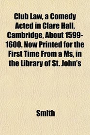 Club Law, a Comedy Acted in Clare Hall, Cambridge, About 1599-1600. Now Printed for the First Time From a Ms, in the Library of St. John's