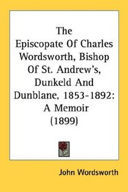 The Episcopate Of Charles Wordsworth, Bishop Of St. Andrew's, Dunkeld And Dunblane, 1853-1892: A Memoir (1899)