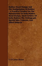 Rubber Hand Stamps And The Manipulation Of Rubber - A Practical Treatise On The Manufacture Of India Rubber Hand Stamps, Small Articles Of India Rubber, ... Special Inks, Cements, And Allied Subjects