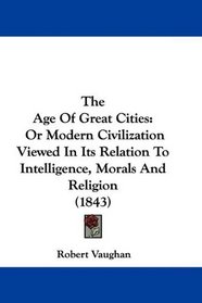 The Age Of Great Cities: Or Modern Civilization Viewed In Its Relation To Intelligence, Morals And Religion (1843)