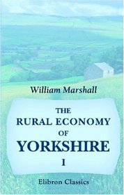 The Rural Economy of Yorkshire: Comprising the Management of Landed Estates, and the Present Practice of Husbandry in the Agricultural Districts of That County. Volume 1