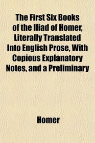 The First Six Books of the Iliad of Homer, Literally Translated Into English Prose, With Copious Explanatory Notes, and a Preliminary