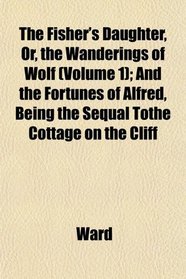 The Fisher's Daughter, Or, the Wanderings of Wolf (Volume 1); And the Fortunes of Alfred, Being the Sequal Tothe Cottage on the Cliff